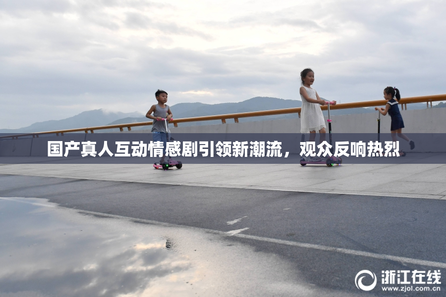 国产真人互动情感剧引领新潮流，观众反响热烈