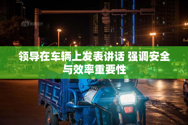 领导在车辆上发表讲话 强调安全与效率重要性