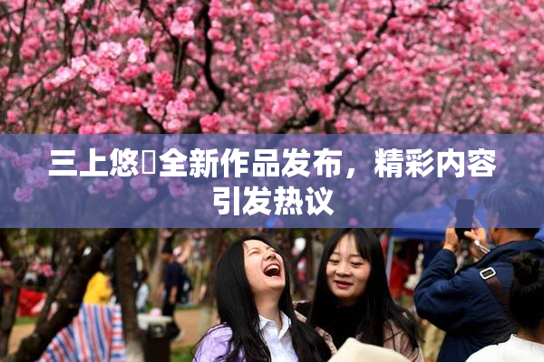 三上悠亜全新作品发布，精彩内容引发热议