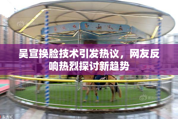 吴宣换脸技术引发热议，网友反响热烈探讨新趋势