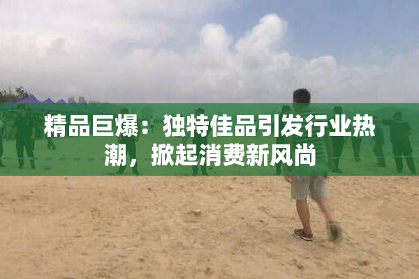 精品巨爆：独特佳品引发行业热潮，掀起消费新风尚