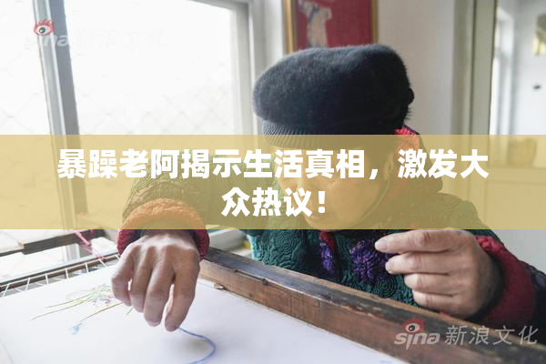 暴躁老阿揭示生活真相，激发大众热议！