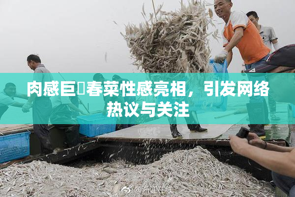 肉感巨凥春菜性感亮相，引发网络热议与关注