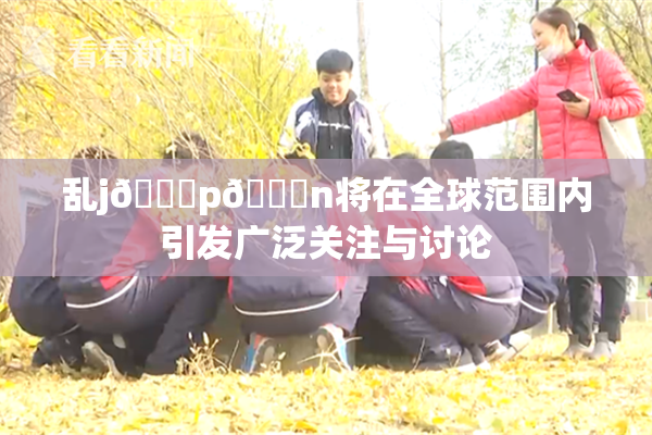 乱j🈚p🈚n将在全球范围内引发广泛关注与讨论