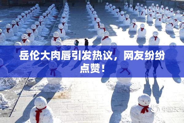 岳伦大肉唇引发热议，网友纷纷点赞！