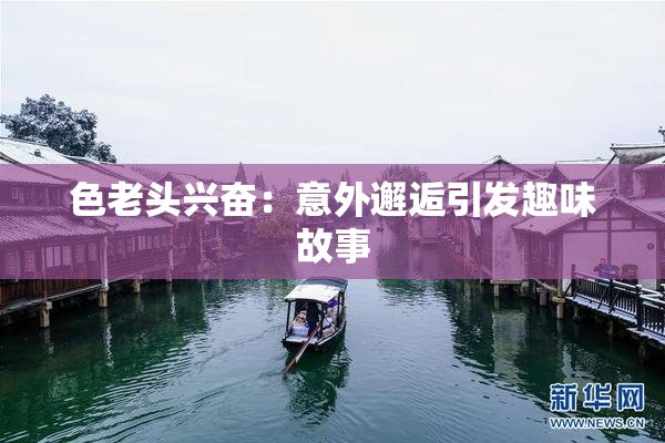 色老头兴奋：意外邂逅引发趣味故事