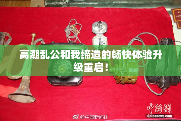 高潮乱公和我缔造的畅快体验升级重启！