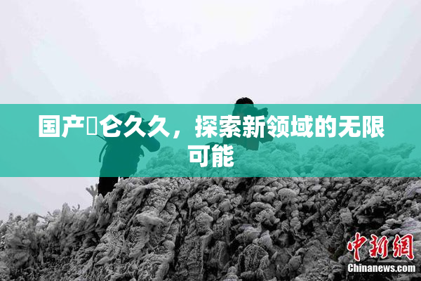 国产婬仑久久，探索新领域的无限可能
