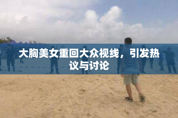 大胸美女重回大众视线，引发热议与讨论