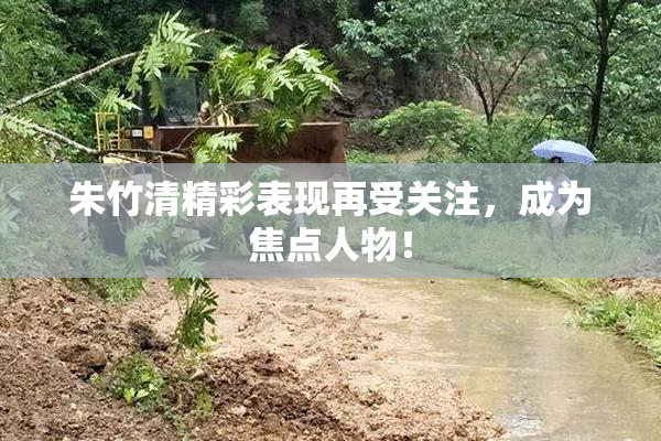 朱竹清精彩表现再受关注，成为焦点人物！