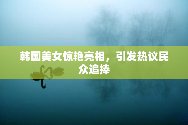 韩国美女惊艳亮相，引发热议民众追捧