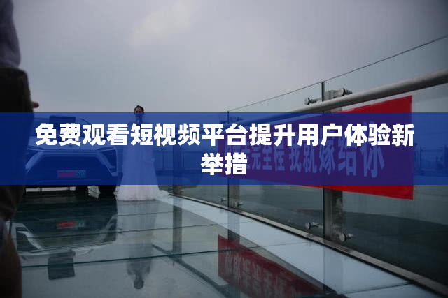 免费观看短视频平台提升用户体验新举措