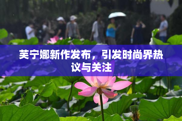 芙宁娜新作发布，引发时尚界热议与关注