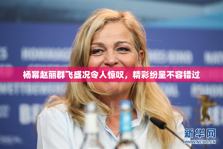 杨幂赵丽群飞盛况令人惊叹，精彩纷呈不容错过