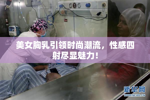 美女胸乳引领时尚潮流，性感四射尽显魅力！