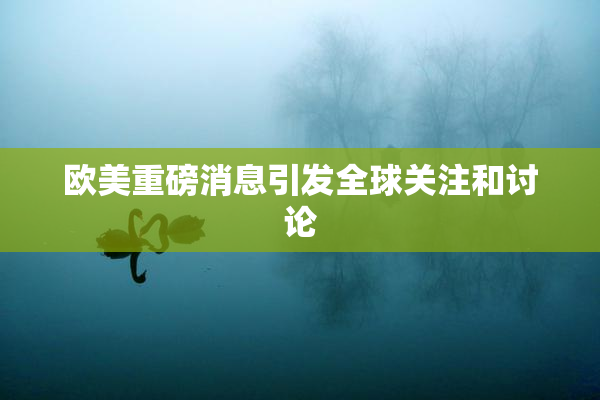 欧美重磅消息引发全球关注和讨论