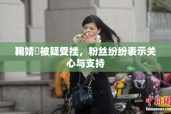 鞠婧祎被疑受挫，粉丝纷纷表示关心与支持