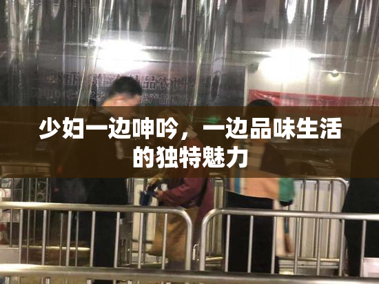 少妇一边呻吟，一边品味生活的独特魅力