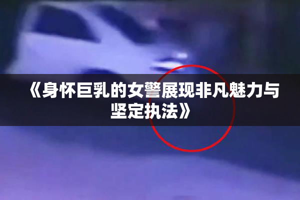 《身怀巨乳的女警展现非凡魅力与坚定执法》