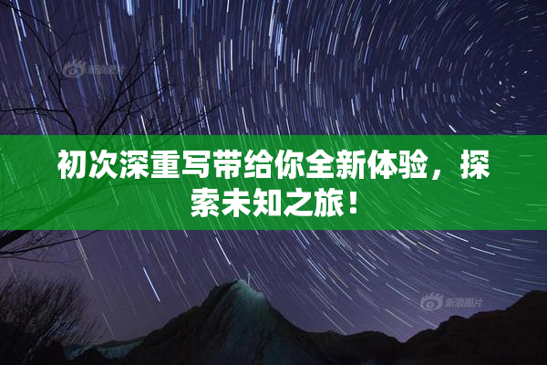 初次深重写带给你全新体验，探索未知之旅！