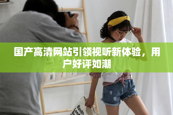 国产高清网站引领视听新体验，用户好评如潮