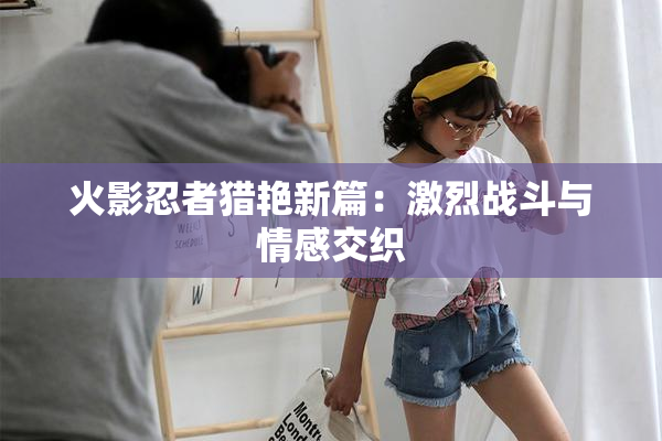 火影忍者猎艳新篇：激烈战斗与情感交织