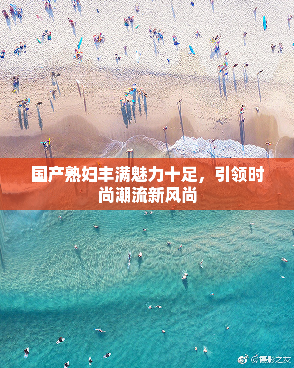 国产熟妇丰满魅力十足，引领时尚潮流新风尚