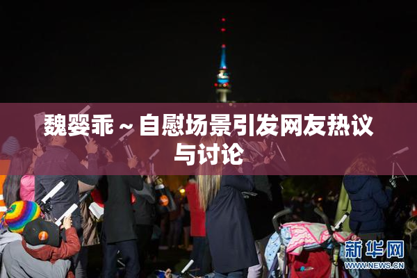 魏婴乖～自慰场景引发网友热议与讨论