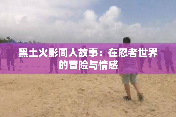 黑土火影同人故事：在忍者世界的冒险与情感
