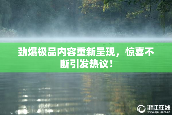 劲爆极品内容重新呈现，惊喜不断引发热议！