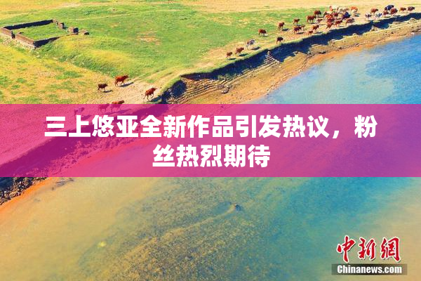 三上悠亚全新作品引发热议，粉丝热烈期待