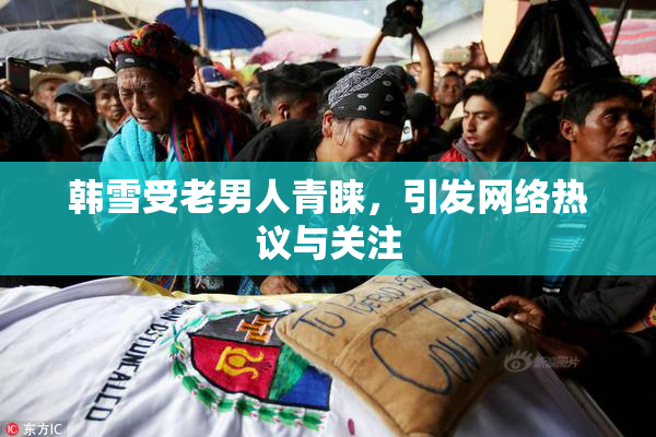 韩雪受老男人青睐，引发网络热议与关注