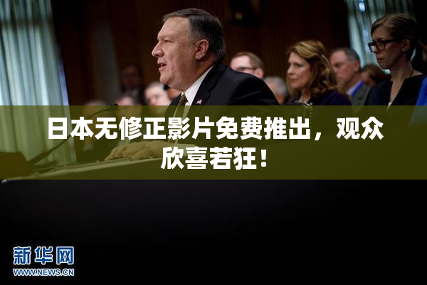 日本无修正影片免费推出，观众欣喜若狂！