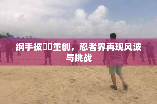 纲手被❌‌重创，忍者界再现风波与挑战