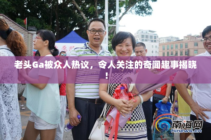 老头Ga被众人热议，令人关注的奇闻趣事揭晓！