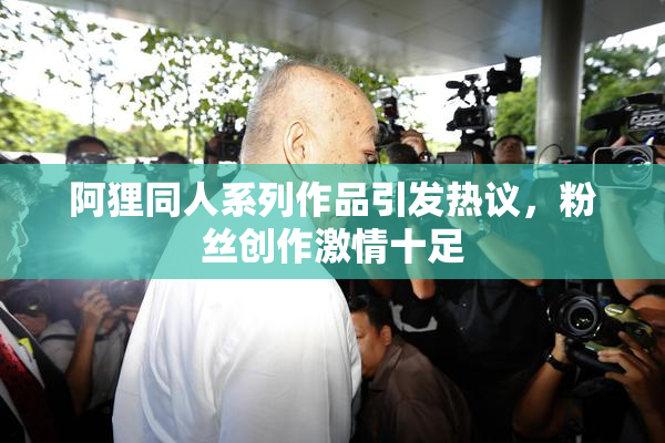 阿狸同人系列作品引发热议，粉丝创作激情十足