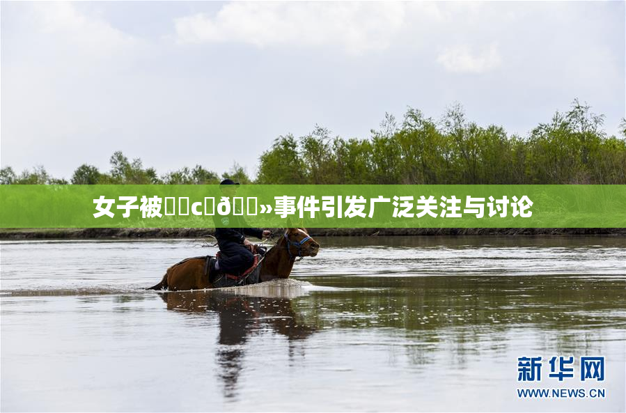 女子被❌‌c‌🐻事件引发广泛关注与讨论