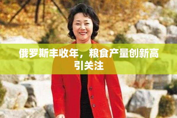 俄罗斯丰收年，粮食产量创新高引关注