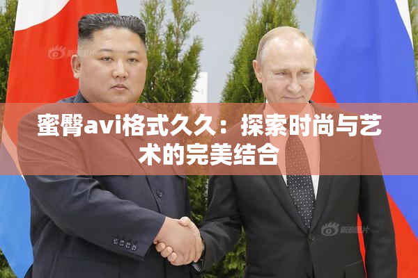 蜜臀avi格式久久：探索时尚与艺术的完美结合