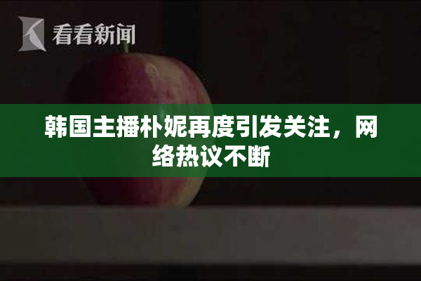 韩国主播朴妮再度引发关注，网络热议不断