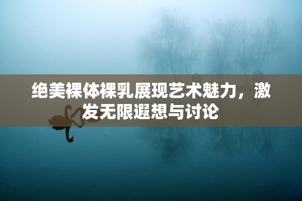 绝美裸体裸乳展现艺术魅力，激发无限遐想与讨论