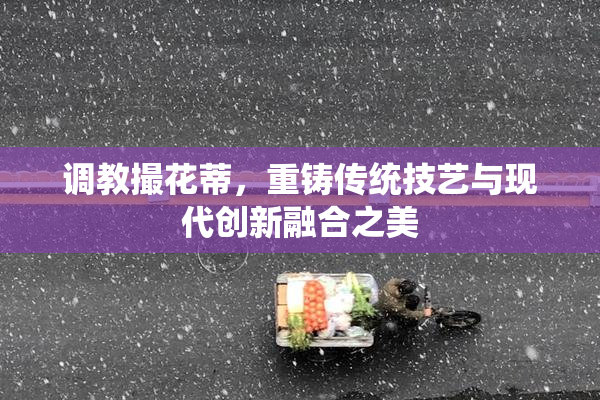 调教撮花蒂，重铸传统技艺与现代创新融合之美