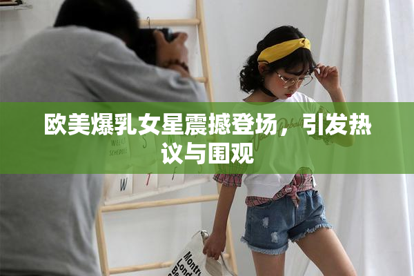 欧美爆乳女星震撼登场，引发热议与围观