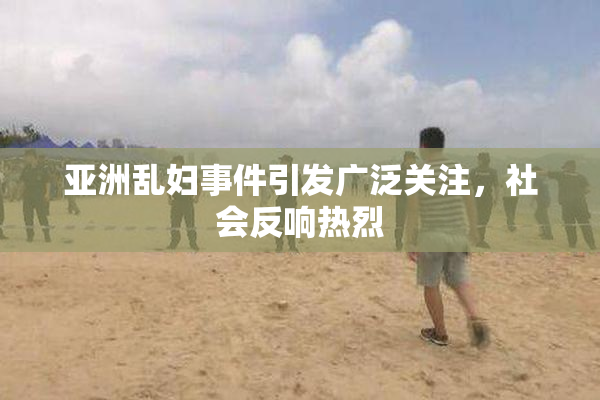 亚洲乱妇事件引发广泛关注，社会反响热烈