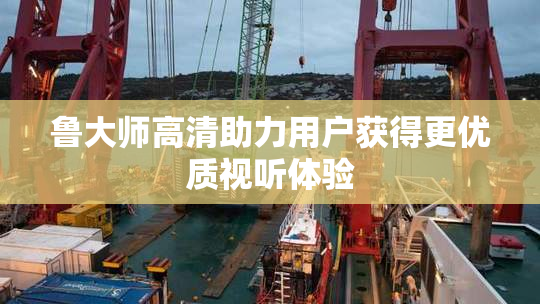 鲁大师高清助力用户获得更优质视听体验
