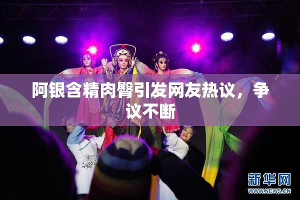 阿银含精肉臀引发网友热议，争议不断