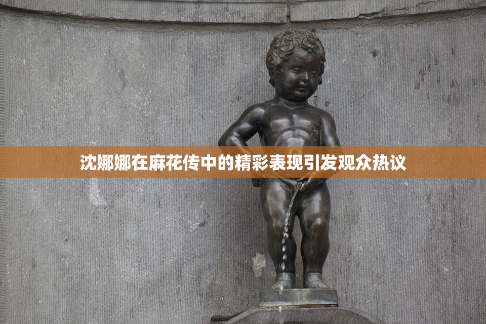 沈娜娜在麻花传中的精彩表现引发观众热议