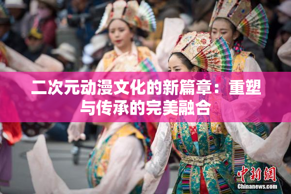二次元动漫文化的新篇章：重塑与传承的完美融合