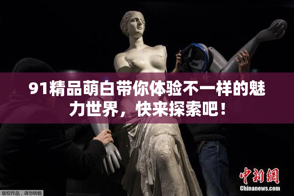 91精品萌白带你体验不一样的魅力世界，快来探索吧！