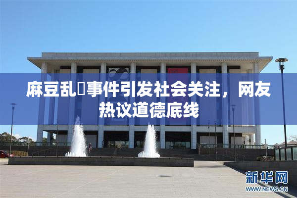 麻豆乱婬事件引发社会关注，网友热议道德底线